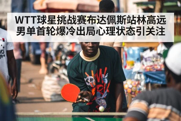 WTT球星挑战赛布达佩斯站林高远男单首轮爆冷出局心理状态引关注