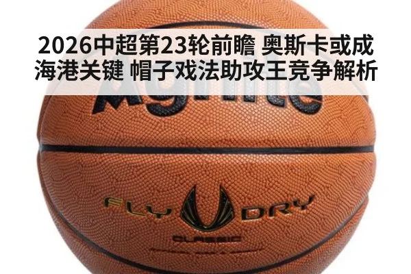 2026中超第23轮前瞻 奥斯卡或成海港关键 帽子戏法助攻王竞争解析