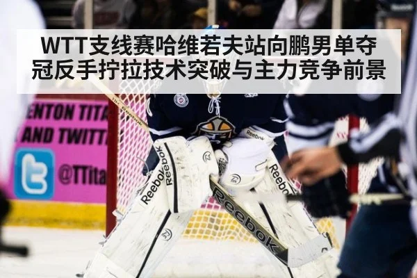 WTT支线赛哈维若夫站向鹏男单夺冠反手拧拉技术突破与主力竞争前景